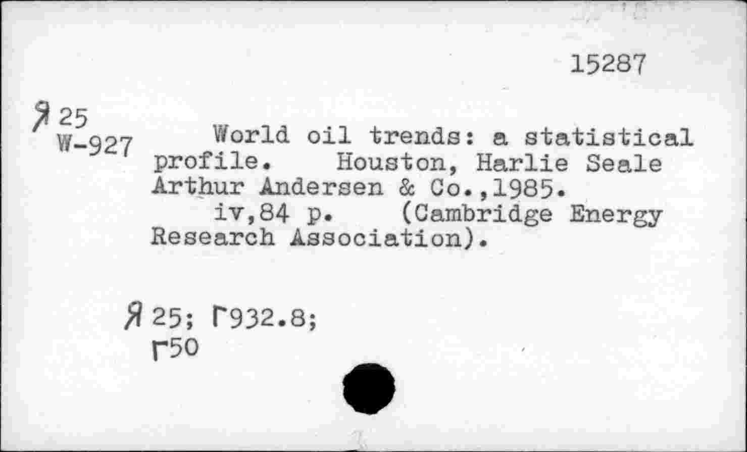 ﻿15287
W-927 World oil trends: a statistical profile. Houston, Harlie Seale Arthur Andersen & Co.,1985.
iv,84 p. (Cambridge Energy-Research Association).
# 25; T932.8;
T50